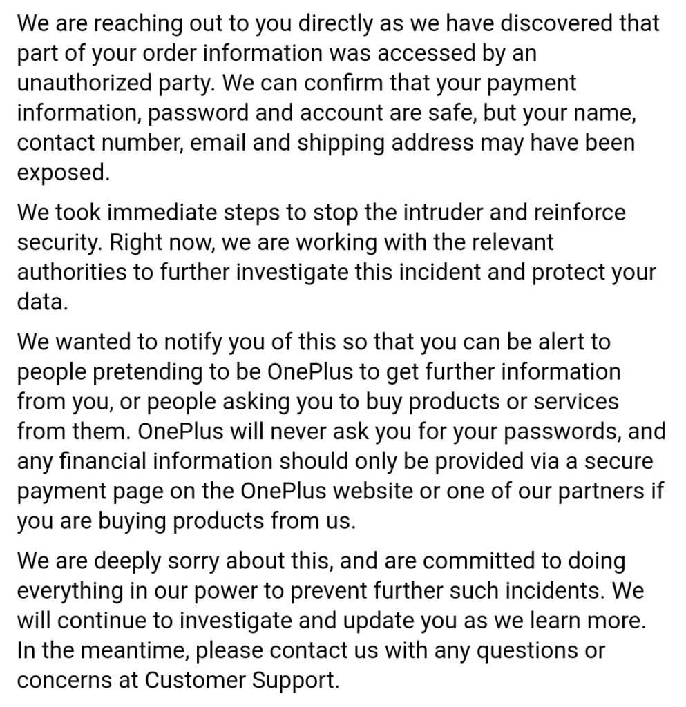 OnePlus klantendata gelekt email - Security Notification We are reaching out to you directly as we have discovered that part of your order information was accessed by an unauthorized party. We can confirm that your payment information, password and account are safe, but your name, contact number, email and shipping address may have been exposed. We took immediate steps to stop the intruder and reinforce security. Right now, we are working with the relevant authorities to further investigate this incident and protect your data. We wanted to notify you of this so that you can be alert to people pretending to be OnePlus to get further information from you, or people asking you to buy products or services from them. OnePlus will never ask you for your passwords, and any financial information should only be provided via a secure payment page on the OnePlus website or one of our partners if you are buying products from us. We are deeply sorry about this, and are committed to doing everything in our power to prevent further such incidents. We will continue to investigate and update you as we learn more. In the meantime, please contact us with any questions or concerns at Customer Support.